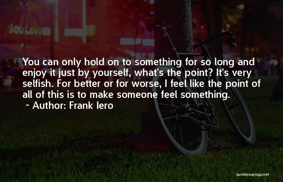 Frank Iero Quotes: You Can Only Hold On To Something For So Long And Enjoy It Just By Yourself, What's The Point? It's