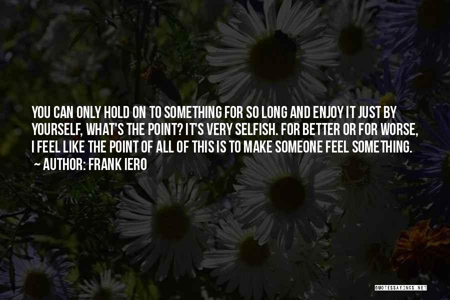 Frank Iero Quotes: You Can Only Hold On To Something For So Long And Enjoy It Just By Yourself, What's The Point? It's