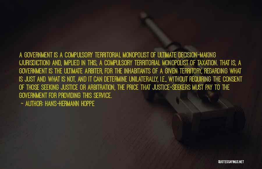 Hans-Hermann Hoppe Quotes: A Government Is A Compulsory Territorial Monopolist Of Ultimate Decision-making (jurisdiction) And, Implied In This, A Compulsory Territorial Monopolist Of