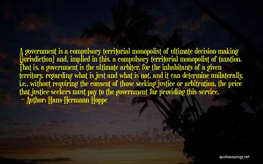 Hans-Hermann Hoppe Quotes: A Government Is A Compulsory Territorial Monopolist Of Ultimate Decision-making (jurisdiction) And, Implied In This, A Compulsory Territorial Monopolist Of