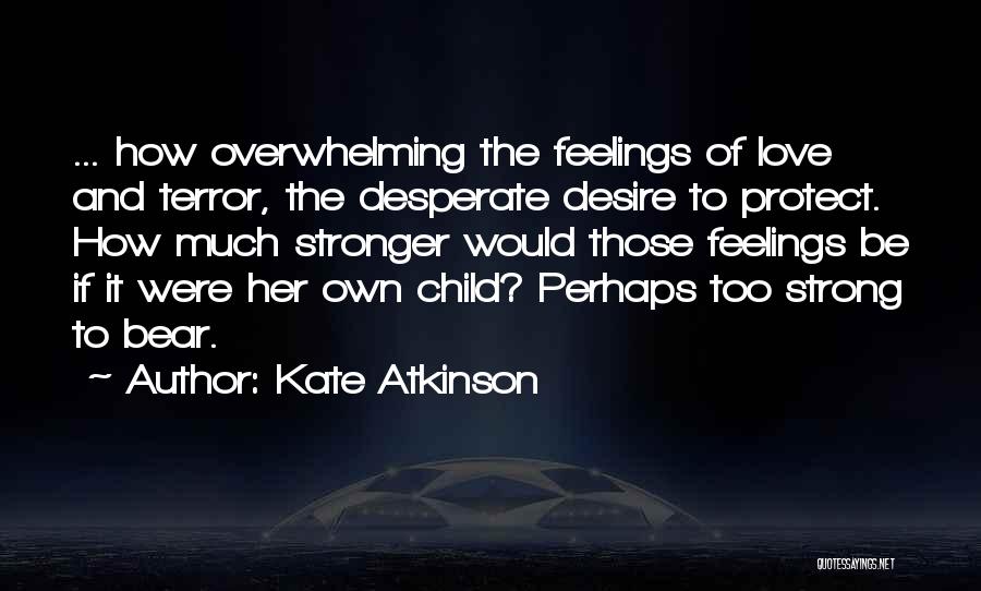 Kate Atkinson Quotes: ... How Overwhelming The Feelings Of Love And Terror, The Desperate Desire To Protect. How Much Stronger Would Those Feelings