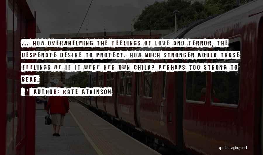 Kate Atkinson Quotes: ... How Overwhelming The Feelings Of Love And Terror, The Desperate Desire To Protect. How Much Stronger Would Those Feelings