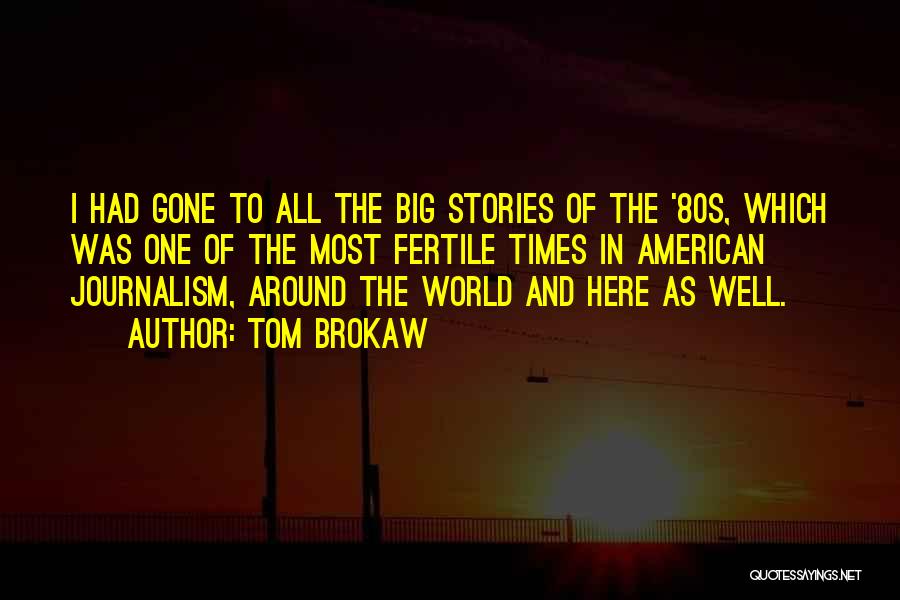 Tom Brokaw Quotes: I Had Gone To All The Big Stories Of The '80s, Which Was One Of The Most Fertile Times In