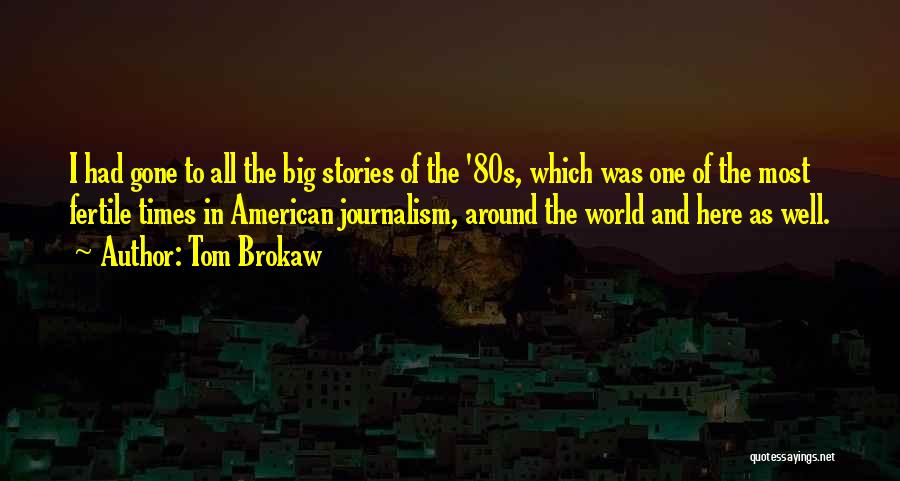 Tom Brokaw Quotes: I Had Gone To All The Big Stories Of The '80s, Which Was One Of The Most Fertile Times In