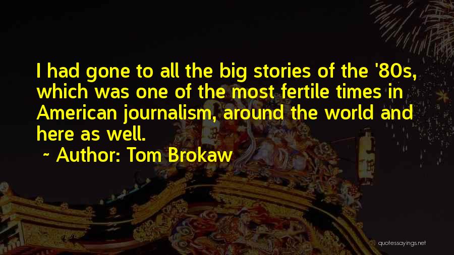 Tom Brokaw Quotes: I Had Gone To All The Big Stories Of The '80s, Which Was One Of The Most Fertile Times In