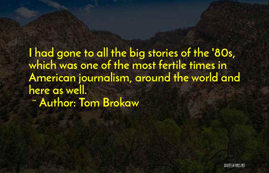 Tom Brokaw Quotes: I Had Gone To All The Big Stories Of The '80s, Which Was One Of The Most Fertile Times In