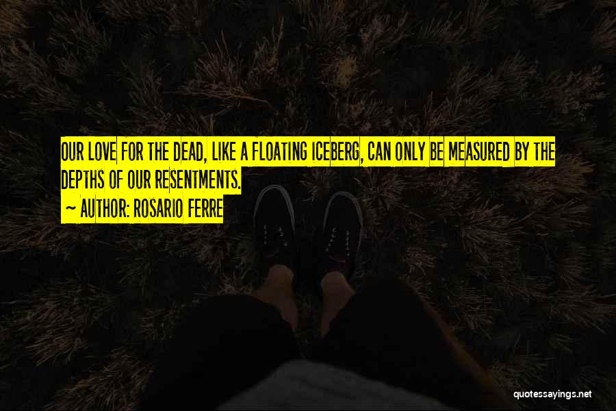 Rosario Ferre Quotes: Our Love For The Dead, Like A Floating Iceberg, Can Only Be Measured By The Depths Of Our Resentments.