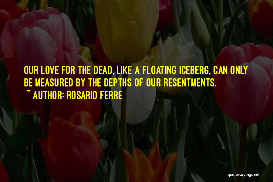 Rosario Ferre Quotes: Our Love For The Dead, Like A Floating Iceberg, Can Only Be Measured By The Depths Of Our Resentments.