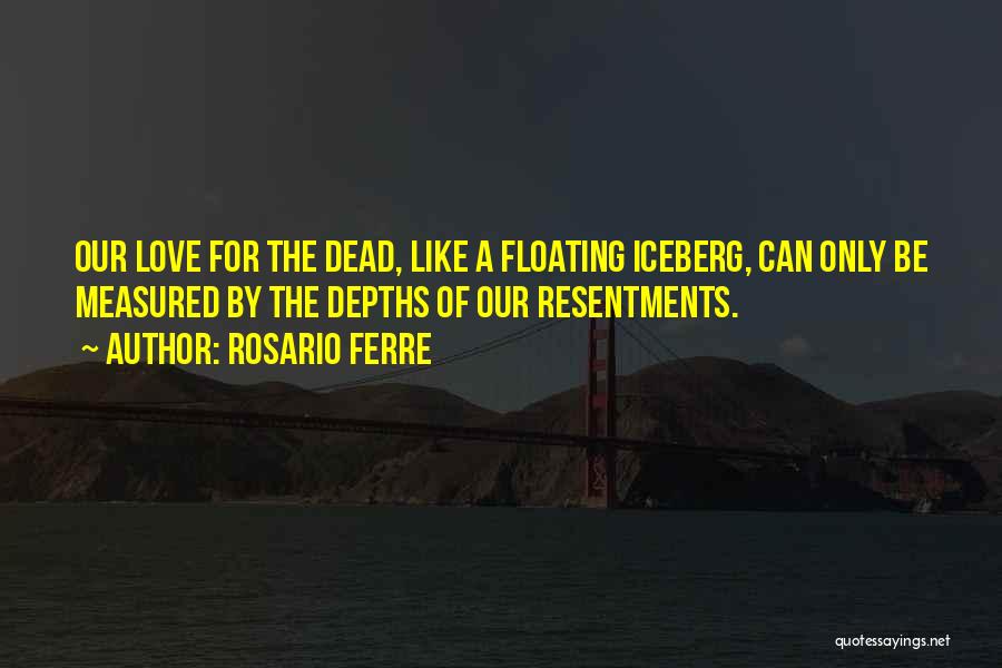 Rosario Ferre Quotes: Our Love For The Dead, Like A Floating Iceberg, Can Only Be Measured By The Depths Of Our Resentments.