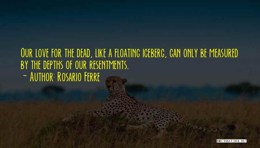 Rosario Ferre Quotes: Our Love For The Dead, Like A Floating Iceberg, Can Only Be Measured By The Depths Of Our Resentments.