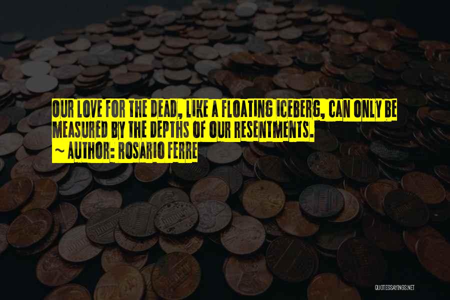 Rosario Ferre Quotes: Our Love For The Dead, Like A Floating Iceberg, Can Only Be Measured By The Depths Of Our Resentments.