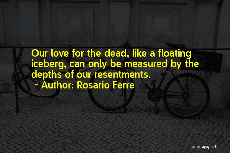 Rosario Ferre Quotes: Our Love For The Dead, Like A Floating Iceberg, Can Only Be Measured By The Depths Of Our Resentments.