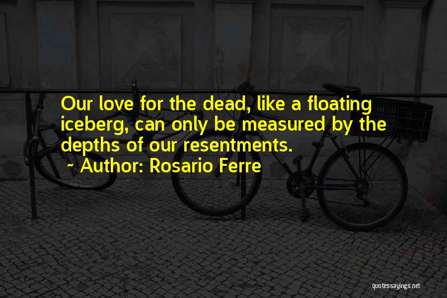 Rosario Ferre Quotes: Our Love For The Dead, Like A Floating Iceberg, Can Only Be Measured By The Depths Of Our Resentments.