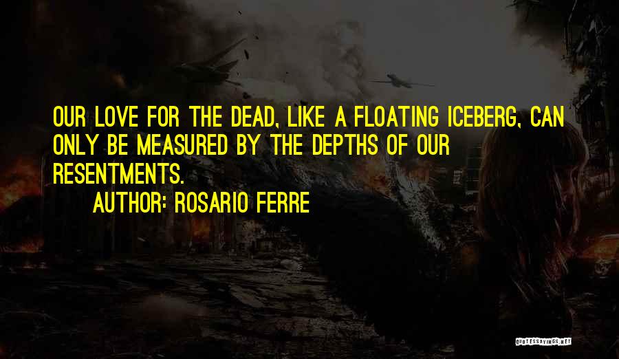 Rosario Ferre Quotes: Our Love For The Dead, Like A Floating Iceberg, Can Only Be Measured By The Depths Of Our Resentments.