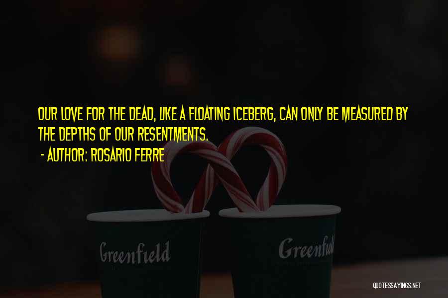 Rosario Ferre Quotes: Our Love For The Dead, Like A Floating Iceberg, Can Only Be Measured By The Depths Of Our Resentments.