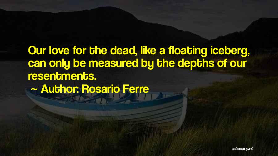 Rosario Ferre Quotes: Our Love For The Dead, Like A Floating Iceberg, Can Only Be Measured By The Depths Of Our Resentments.