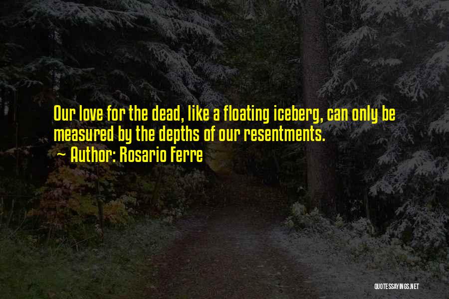 Rosario Ferre Quotes: Our Love For The Dead, Like A Floating Iceberg, Can Only Be Measured By The Depths Of Our Resentments.