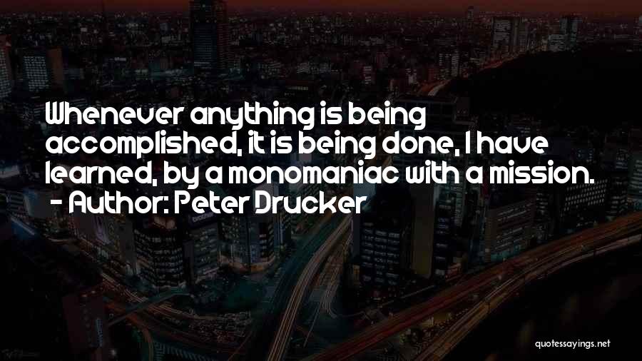 Peter Drucker Quotes: Whenever Anything Is Being Accomplished, It Is Being Done, I Have Learned, By A Monomaniac With A Mission.