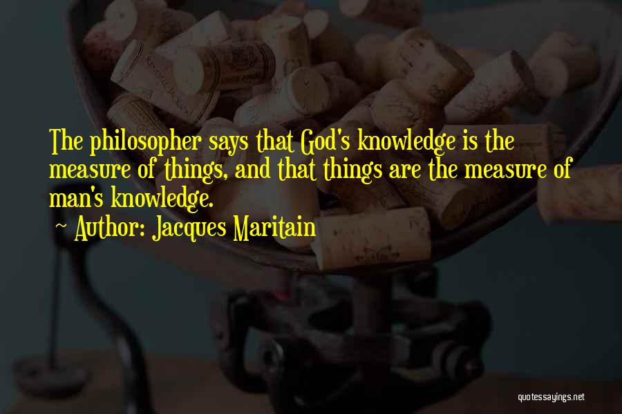Jacques Maritain Quotes: The Philosopher Says That God's Knowledge Is The Measure Of Things, And That Things Are The Measure Of Man's Knowledge.