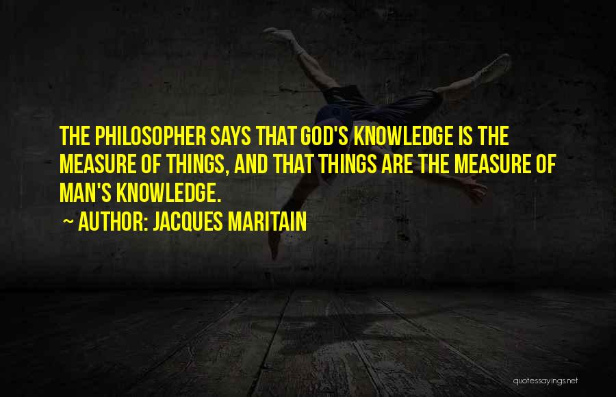 Jacques Maritain Quotes: The Philosopher Says That God's Knowledge Is The Measure Of Things, And That Things Are The Measure Of Man's Knowledge.