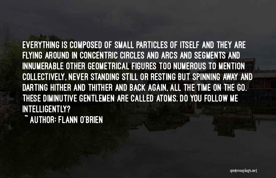 Flann O'Brien Quotes: Everything Is Composed Of Small Particles Of Itself And They Are Flying Around In Concentric Circles And Arcs And Segments