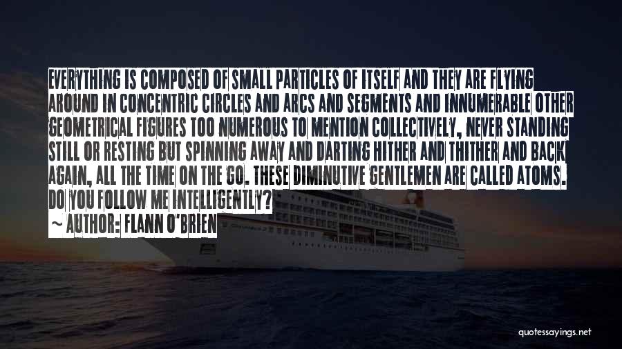 Flann O'Brien Quotes: Everything Is Composed Of Small Particles Of Itself And They Are Flying Around In Concentric Circles And Arcs And Segments