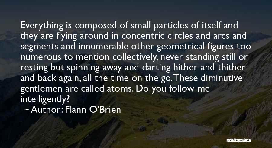 Flann O'Brien Quotes: Everything Is Composed Of Small Particles Of Itself And They Are Flying Around In Concentric Circles And Arcs And Segments