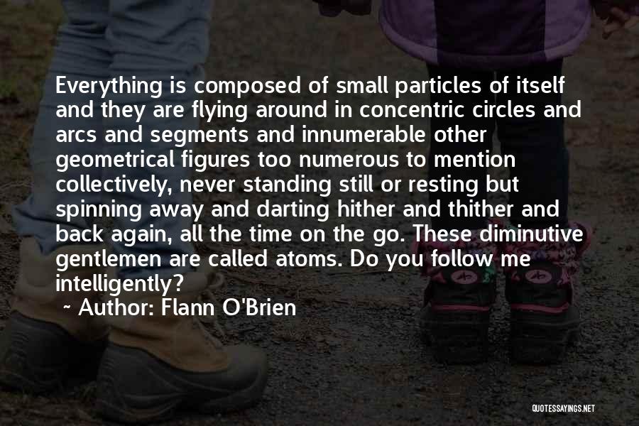 Flann O'Brien Quotes: Everything Is Composed Of Small Particles Of Itself And They Are Flying Around In Concentric Circles And Arcs And Segments