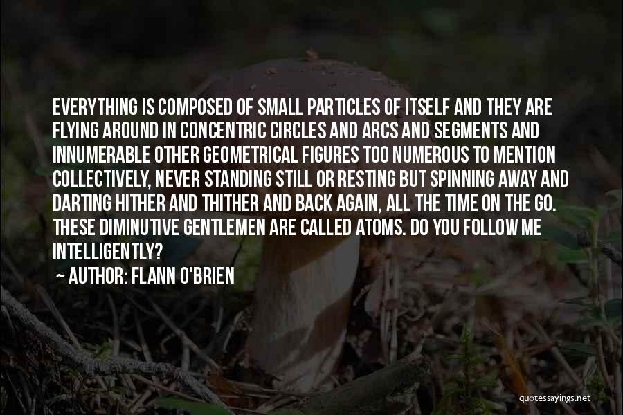 Flann O'Brien Quotes: Everything Is Composed Of Small Particles Of Itself And They Are Flying Around In Concentric Circles And Arcs And Segments