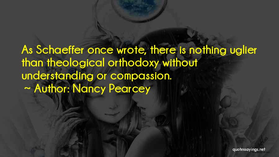 Nancy Pearcey Quotes: As Schaeffer Once Wrote, There Is Nothing Uglier Than Theological Orthodoxy Without Understanding Or Compassion.
