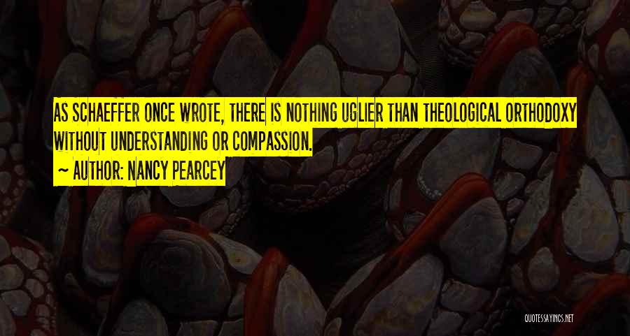 Nancy Pearcey Quotes: As Schaeffer Once Wrote, There Is Nothing Uglier Than Theological Orthodoxy Without Understanding Or Compassion.