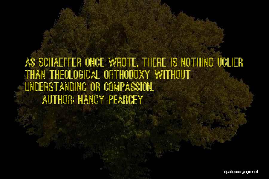 Nancy Pearcey Quotes: As Schaeffer Once Wrote, There Is Nothing Uglier Than Theological Orthodoxy Without Understanding Or Compassion.