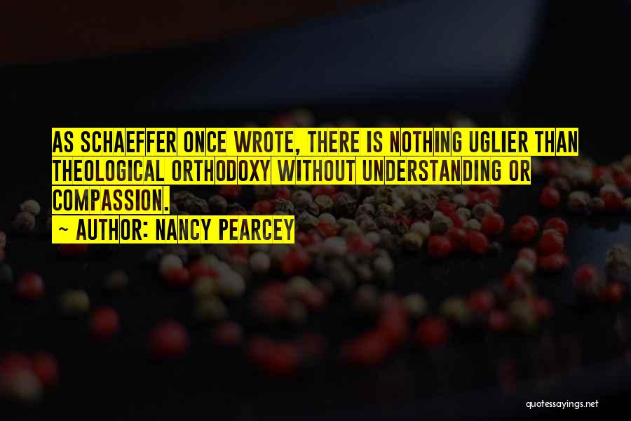 Nancy Pearcey Quotes: As Schaeffer Once Wrote, There Is Nothing Uglier Than Theological Orthodoxy Without Understanding Or Compassion.