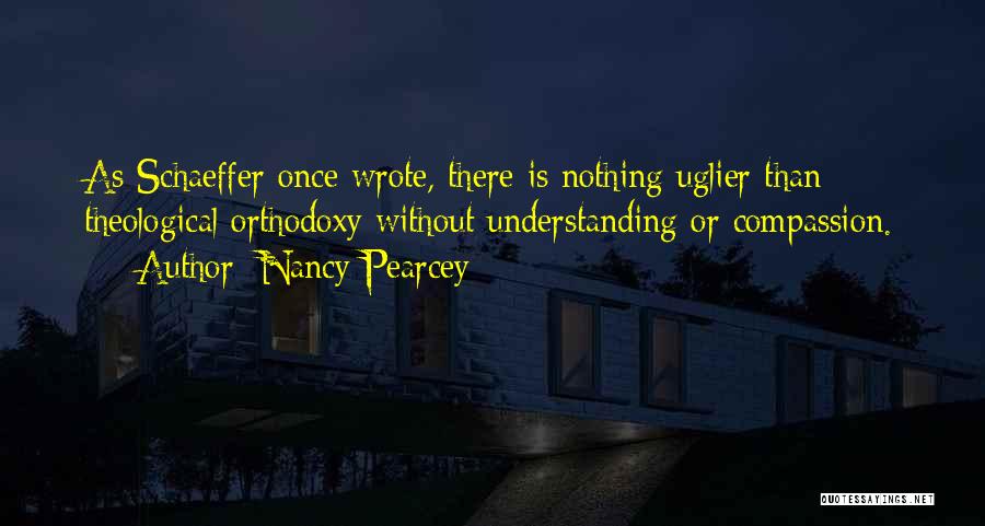 Nancy Pearcey Quotes: As Schaeffer Once Wrote, There Is Nothing Uglier Than Theological Orthodoxy Without Understanding Or Compassion.