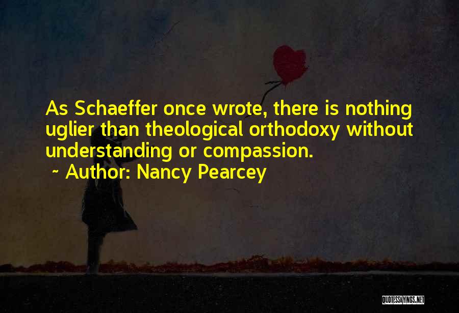 Nancy Pearcey Quotes: As Schaeffer Once Wrote, There Is Nothing Uglier Than Theological Orthodoxy Without Understanding Or Compassion.