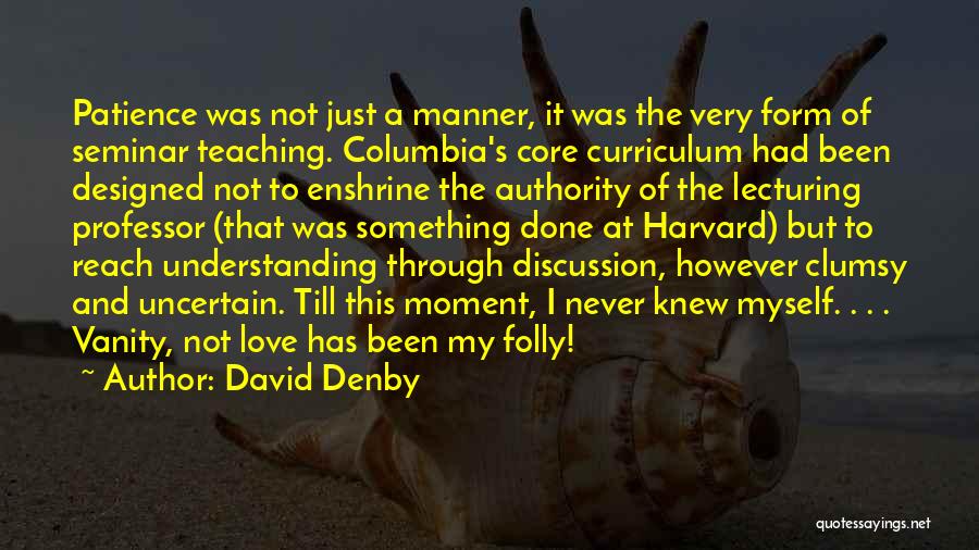David Denby Quotes: Patience Was Not Just A Manner, It Was The Very Form Of Seminar Teaching. Columbia's Core Curriculum Had Been Designed