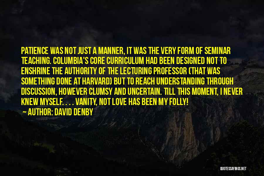 David Denby Quotes: Patience Was Not Just A Manner, It Was The Very Form Of Seminar Teaching. Columbia's Core Curriculum Had Been Designed