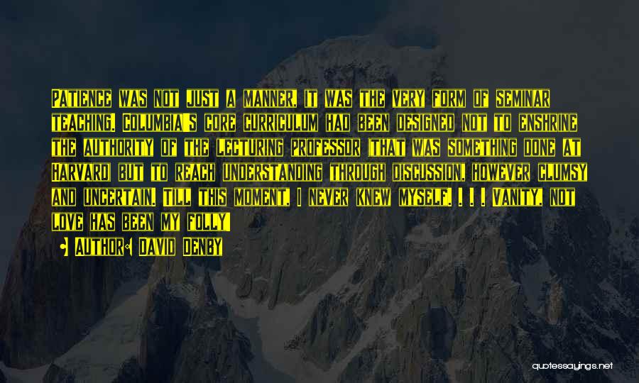 David Denby Quotes: Patience Was Not Just A Manner, It Was The Very Form Of Seminar Teaching. Columbia's Core Curriculum Had Been Designed
