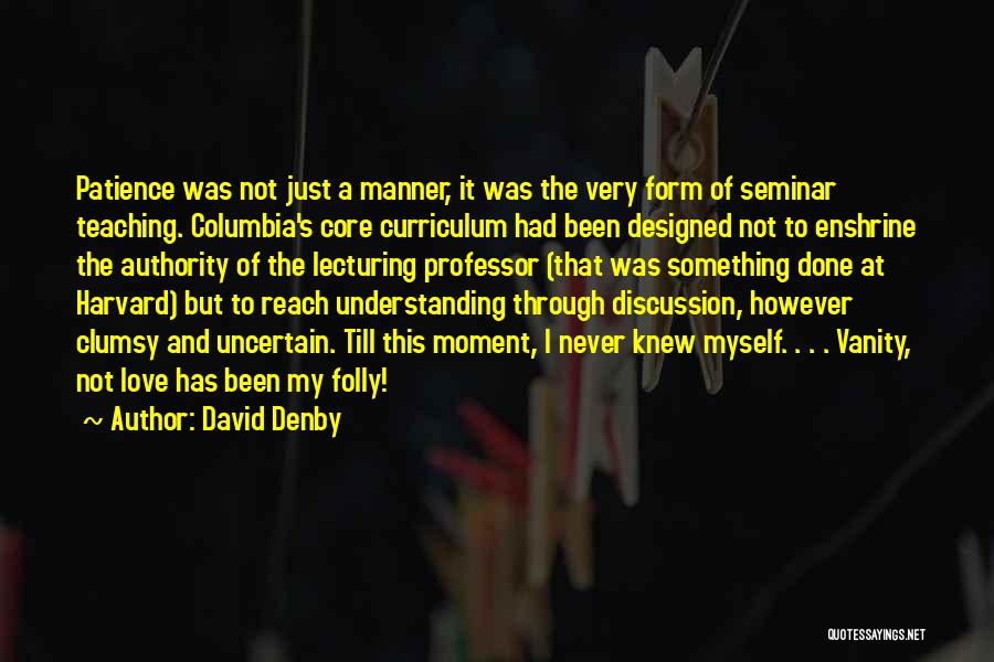 David Denby Quotes: Patience Was Not Just A Manner, It Was The Very Form Of Seminar Teaching. Columbia's Core Curriculum Had Been Designed