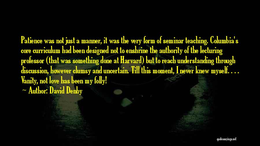 David Denby Quotes: Patience Was Not Just A Manner, It Was The Very Form Of Seminar Teaching. Columbia's Core Curriculum Had Been Designed