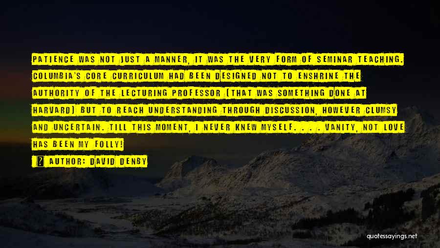 David Denby Quotes: Patience Was Not Just A Manner, It Was The Very Form Of Seminar Teaching. Columbia's Core Curriculum Had Been Designed