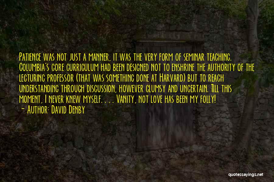 David Denby Quotes: Patience Was Not Just A Manner, It Was The Very Form Of Seminar Teaching. Columbia's Core Curriculum Had Been Designed