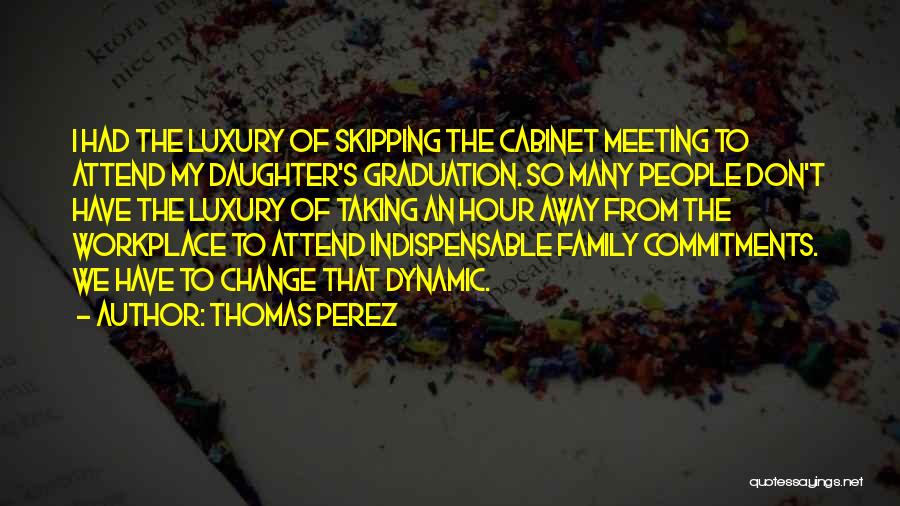 Thomas Perez Quotes: I Had The Luxury Of Skipping The Cabinet Meeting To Attend My Daughter's Graduation. So Many People Don't Have The