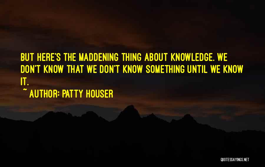 Patty Houser Quotes: But Here's The Maddening Thing About Knowledge. We Don't Know That We Don't Know Something Until We Know It.