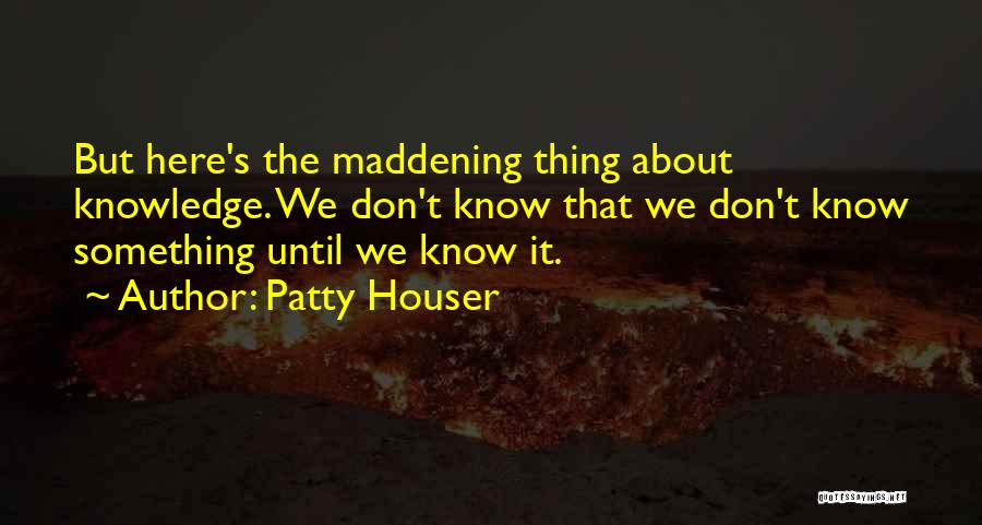 Patty Houser Quotes: But Here's The Maddening Thing About Knowledge. We Don't Know That We Don't Know Something Until We Know It.