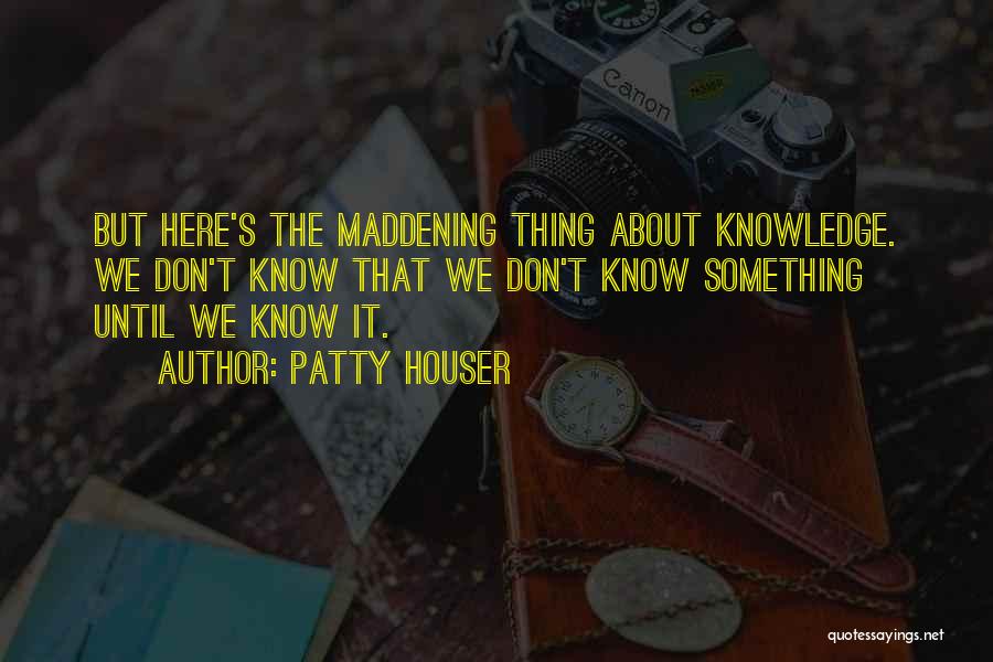 Patty Houser Quotes: But Here's The Maddening Thing About Knowledge. We Don't Know That We Don't Know Something Until We Know It.