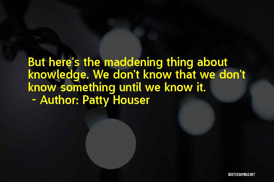 Patty Houser Quotes: But Here's The Maddening Thing About Knowledge. We Don't Know That We Don't Know Something Until We Know It.