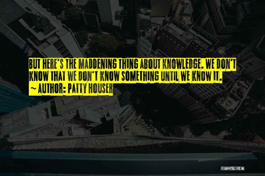 Patty Houser Quotes: But Here's The Maddening Thing About Knowledge. We Don't Know That We Don't Know Something Until We Know It.