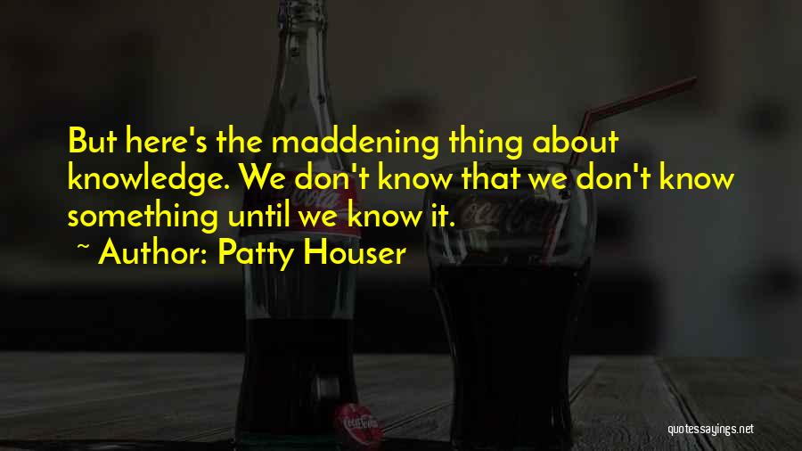 Patty Houser Quotes: But Here's The Maddening Thing About Knowledge. We Don't Know That We Don't Know Something Until We Know It.