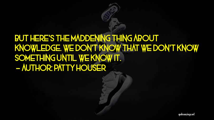 Patty Houser Quotes: But Here's The Maddening Thing About Knowledge. We Don't Know That We Don't Know Something Until We Know It.